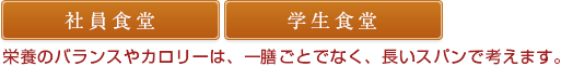 社員食堂 / 学生食堂：栄養のバランスやカロリーは、1膳ごとでなく、長いスパンで考えます。